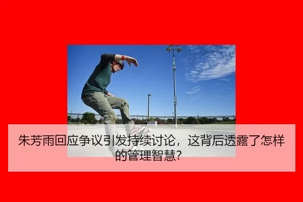 朱芳雨回应争议引发持续讨论，这背后透露了怎样的管理智慧？